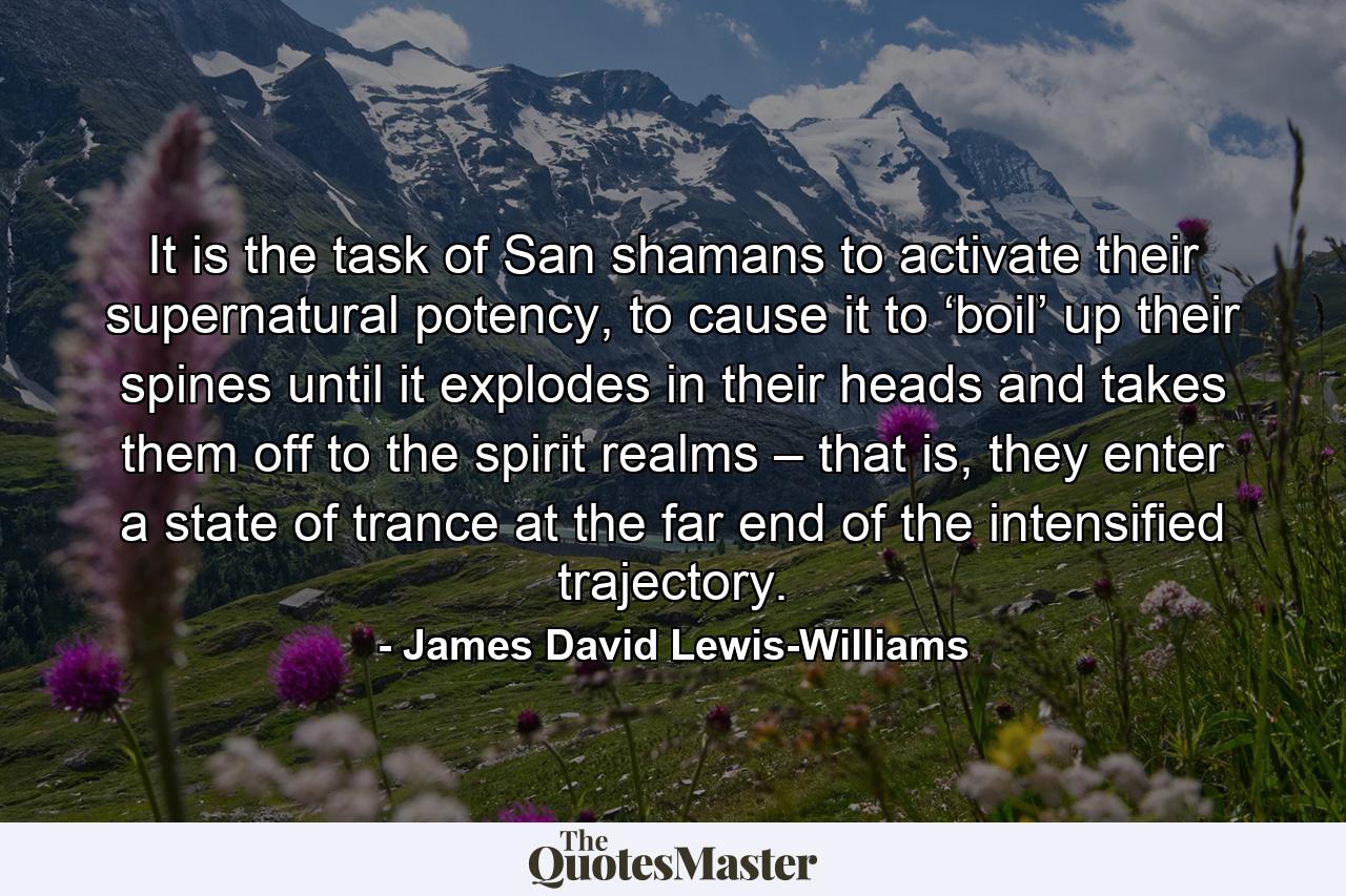 It is the task of San shamans to activate their supernatural potency, to cause it to ‘boil’ up their spines until it explodes in their heads and takes them off to the spirit realms – that is, they enter a state of trance at the far end of the intensified trajectory. - Quote by James David Lewis-Williams