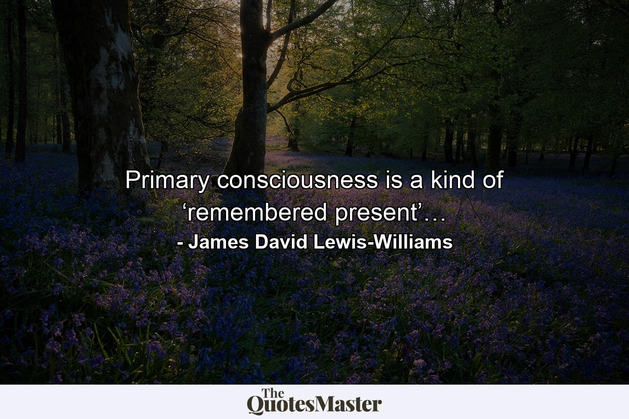 Primary consciousness is a kind of ‘remembered present’… - Quote by James David Lewis-Williams