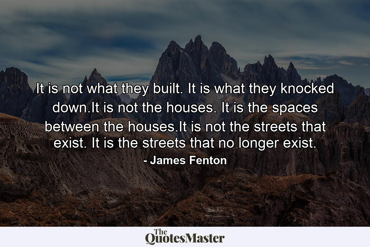 It is not what they built. It is what they knocked down.It is not the houses. It is the spaces between the houses.It is not the streets that exist. It is the streets that no longer exist. - Quote by James Fenton