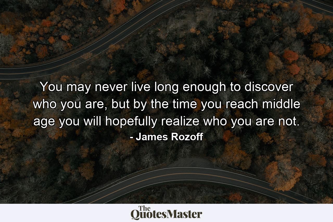 You may never live long enough to discover who you are, but by the time you reach middle age you will hopefully realize who you are not. - Quote by James Rozoff