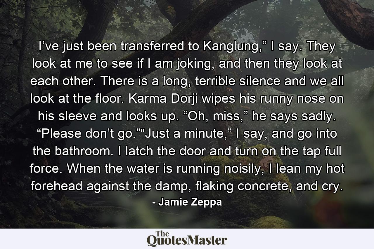 I’ve just been transferred to Kanglung,” I say. They look at me to see if I am joking, and then they look at each other. There is a long, terrible silence and we all look at the floor. Karma Dorji wipes his runny nose on his sleeve and looks up. “Oh, miss,” he says sadly. “Please don’t go.”“Just a minute,” I say, and go into the bathroom. I latch the door and turn on the tap full force. When the water is running noisily, I lean my hot forehead against the damp, flaking concrete, and cry. - Quote by Jamie Zeppa