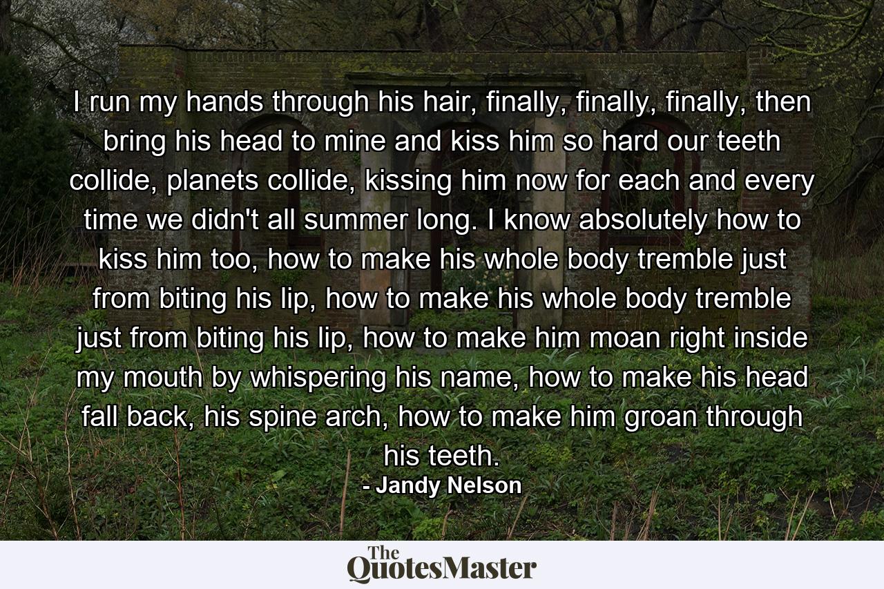 I run my hands through his hair, finally, finally, finally, then bring his head to mine and kiss him so hard our teeth collide, planets collide, kissing him now for each and every time we didn't all summer long. I know absolutely how to kiss him too, how to make his whole body tremble just from biting his lip, how to make his whole body tremble just from biting his lip, how to make him moan right inside my mouth by whispering his name, how to make his head fall back, his spine arch, how to make him groan through his teeth. - Quote by Jandy Nelson