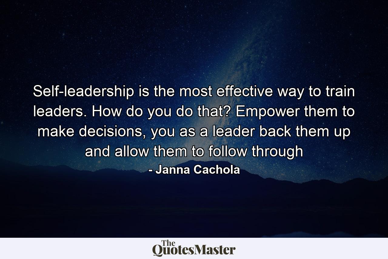 Self-leadership is the most effective way to train leaders. How do you do that? Empower them to make decisions, you as a leader back them up and allow them to follow through - Quote by Janna Cachola