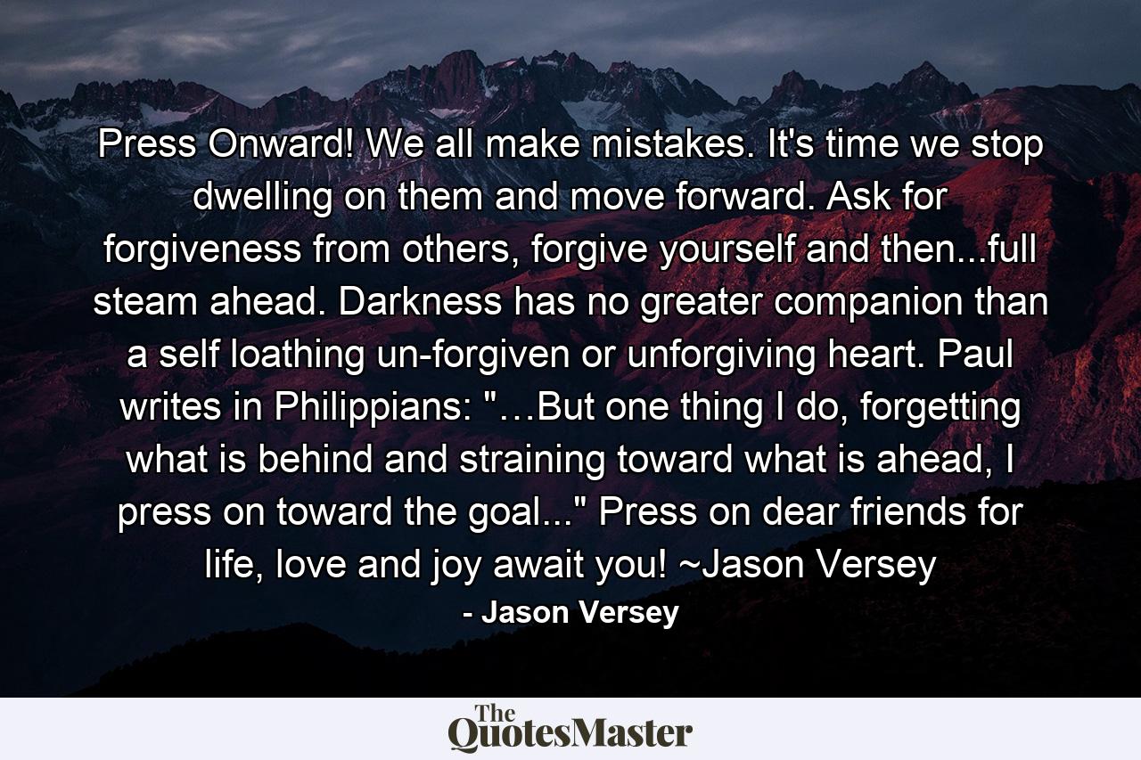 Press Onward! We all make mistakes. It's time we stop dwelling on them and move forward. Ask for forgiveness from others, forgive yourself and then...full steam ahead. Darkness has no greater companion than a self loathing un-forgiven or unforgiving heart. Paul writes in Philippians: 