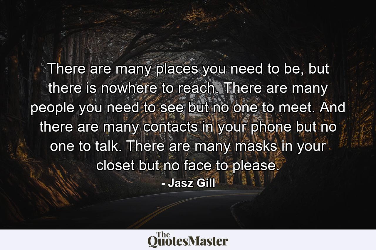 There are many places you need to be, but there is nowhere to reach. There are many people you need to see but no one to meet. And there are many contacts in your phone but no one to talk. There are many masks in your closet but no face to please. - Quote by Jasz Gill