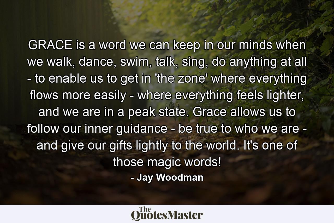 GRACE is a word we can keep in our minds when we walk, dance, swim, talk, sing, do anything at all - to enable us to get in 'the zone' where everything flows more easily - where everything feels lighter, and we are in a peak state. Grace allows us to follow our inner guidance - be true to who we are - and give our gifts lightly to the world. It's one of those magic words! - Quote by Jay Woodman