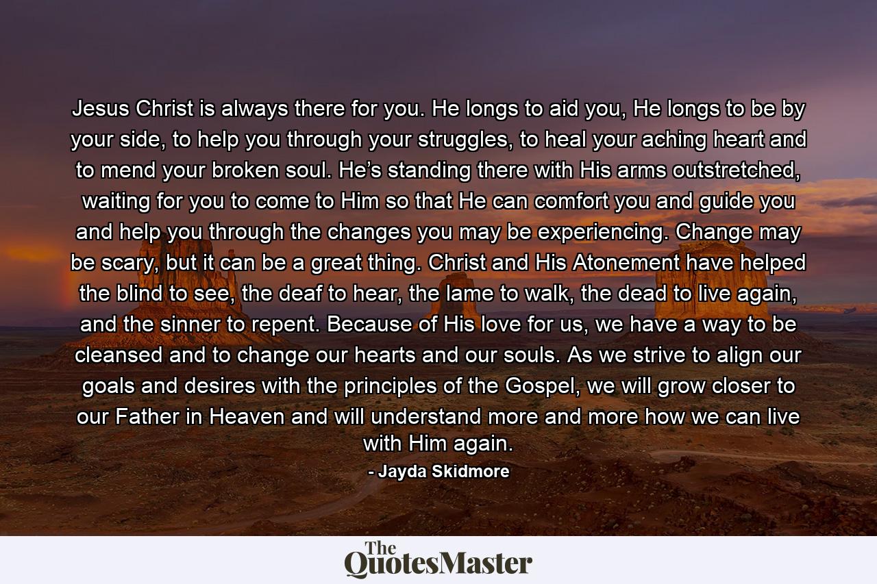 Jesus Christ is always there for you. He longs to aid you, He longs to be by your side, to help you through your struggles, to heal your aching heart and to mend your broken soul. He’s standing there with His arms outstretched, waiting for you to come to Him so that He can comfort you and guide you and help you through the changes you may be experiencing. Change may be scary, but it can be a great thing. Christ and His Atonement have helped the blind to see, the deaf to hear, the lame to walk, the dead to live again, and the sinner to repent. Because of His love for us, we have a way to be cleansed and to change our hearts and our souls. As we strive to align our goals and desires with the principles of the Gospel, we will grow closer to our Father in Heaven and will understand more and more how we can live with Him again. - Quote by Jayda Skidmore