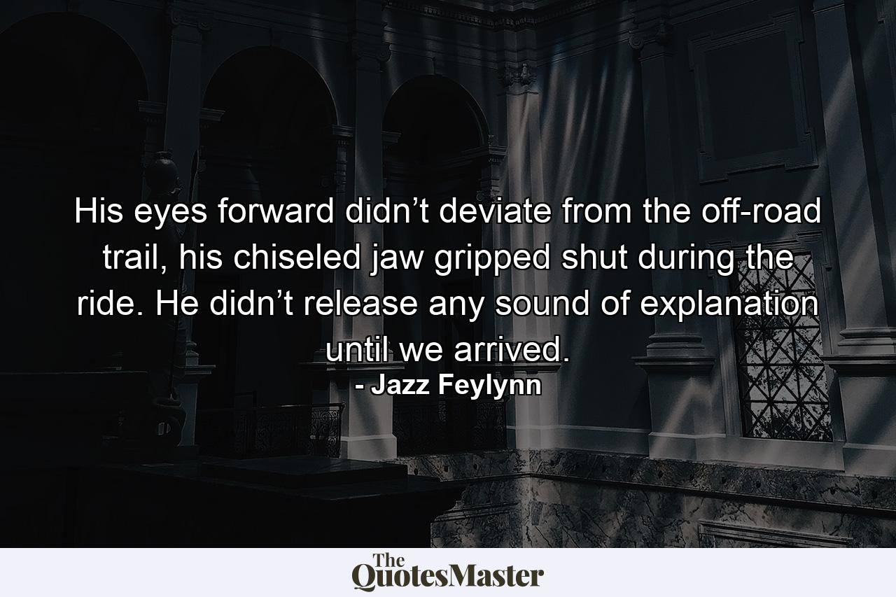 His eyes forward didn’t deviate from the off-road trail, his chiseled jaw gripped shut during the ride. He didn’t release any sound of explanation until we arrived. - Quote by Jazz Feylynn