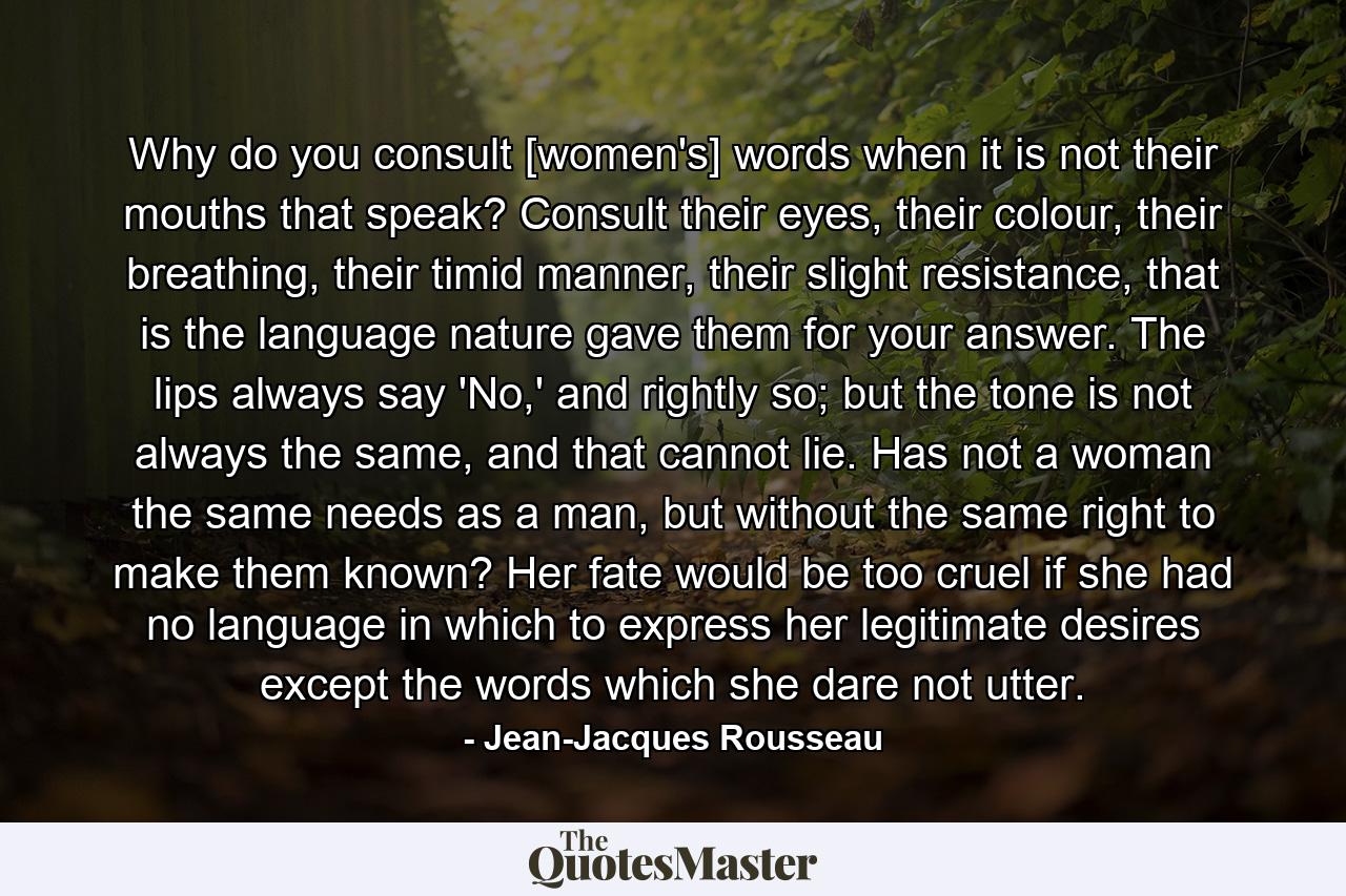 Why do you consult [women's] words when it is not their mouths that speak? Consult their eyes, their colour, their breathing, their timid manner, their slight resistance, that is the language nature gave them for your answer. The lips always say 'No,' and rightly so; but the tone is not always the same, and that cannot lie. Has not a woman the same needs as a man, but without the same right to make them known? Her fate would be too cruel if she had no language in which to express her legitimate desires except the words which she dare not utter. - Quote by Jean-Jacques Rousseau