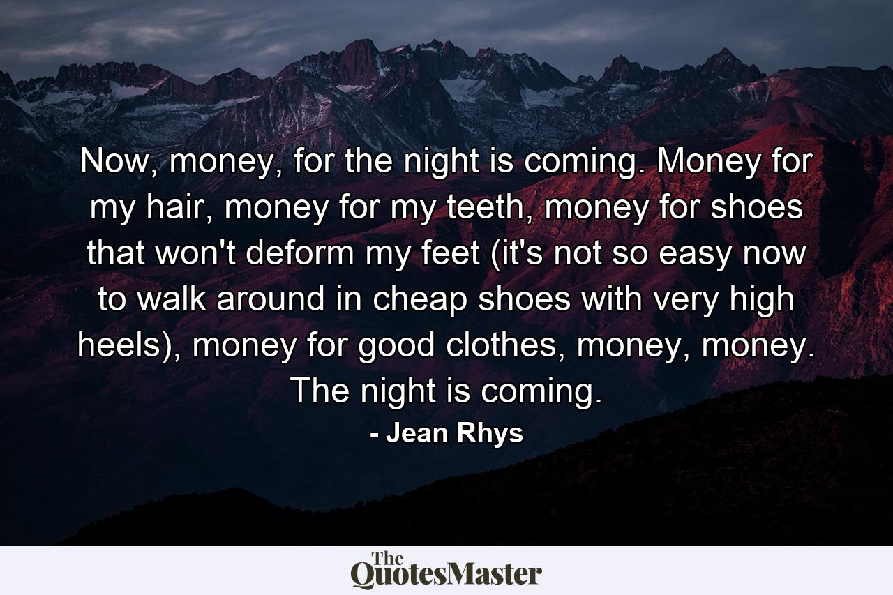 Now, money, for the night is coming. Money for my hair, money for my teeth, money for shoes that won't deform my feet (it's not so easy now to walk around in cheap shoes with very high heels), money for good clothes, money, money. The night is coming. - Quote by Jean Rhys