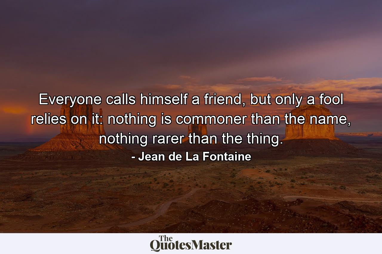 Everyone calls himself a friend, but only a fool relies on it: nothing is commoner than the name, nothing rarer than the thing. - Quote by Jean de La Fontaine