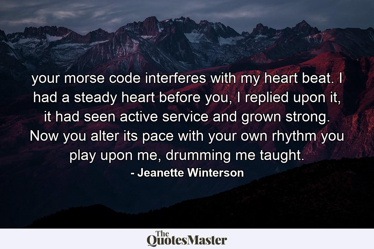 your morse code interferes with my heart beat. I had a steady heart before you, I replied upon it, it had seen active service and grown strong. Now you alter its pace with your own rhythm you play upon me, drumming me taught. - Quote by Jeanette Winterson