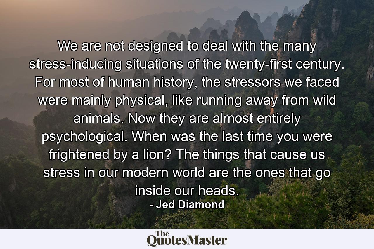 We are not designed to deal with the many stress-inducing situations of the twenty-first century. For most of human history, the stressors we faced were mainly physical, like running away from wild animals. Now they are almost entirely psychological. When was the last time you were frightened by a lion? The things that cause us stress in our modern world are the ones that go inside our heads. - Quote by Jed Diamond