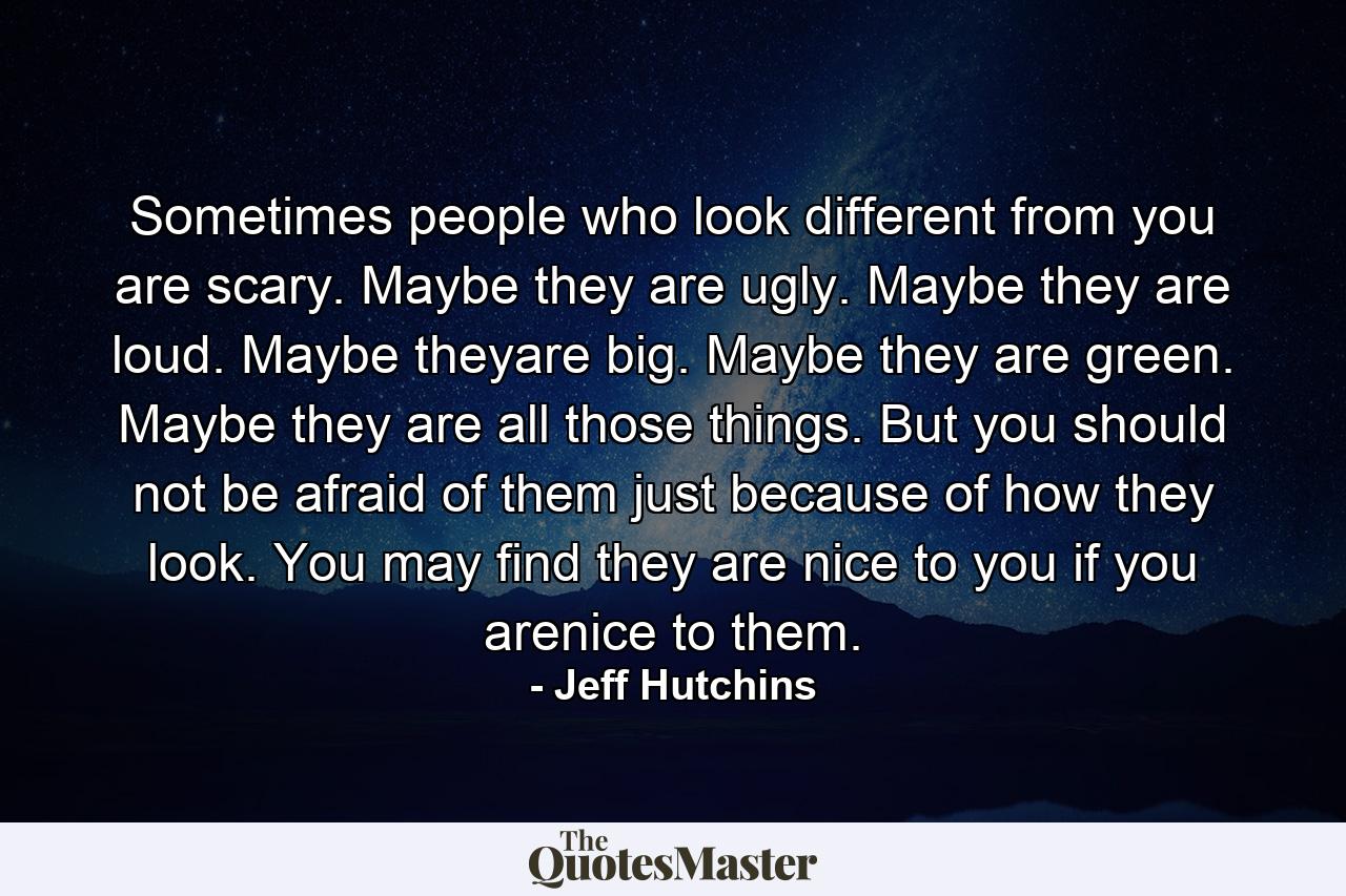 Sometimes people who look different from you are scary. Maybe they are ugly. Maybe they are loud. Maybe theyare big. Maybe they are green. Maybe they are all those things. But you should not be afraid of them just because of how they look. You may find they are nice to you if you arenice to them. - Quote by Jeff Hutchins