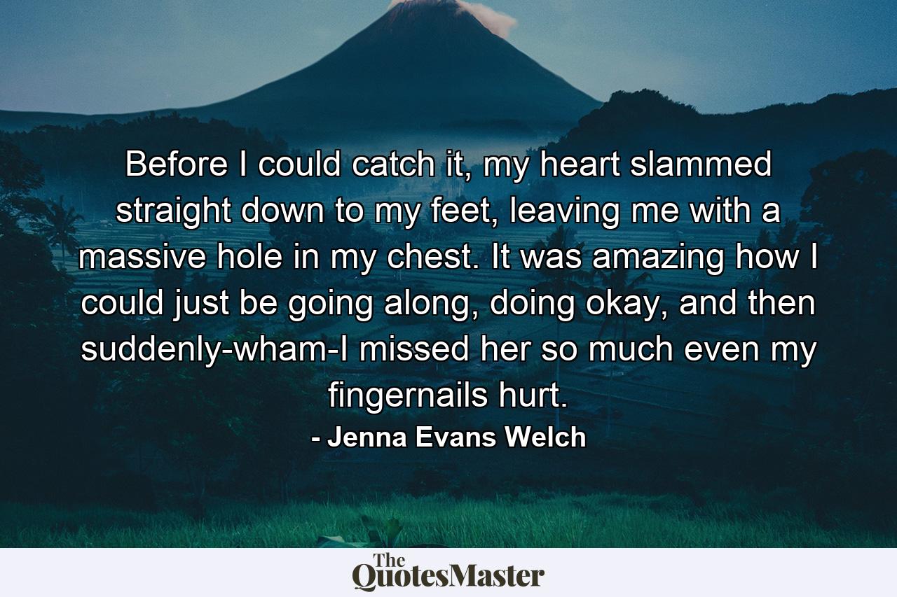 Before I could catch it, my heart slammed straight down to my feet, leaving me with a massive hole in my chest. It was amazing how I could just be going along, doing okay, and then suddenly-wham-I missed her so much even my fingernails hurt. - Quote by Jenna Evans Welch