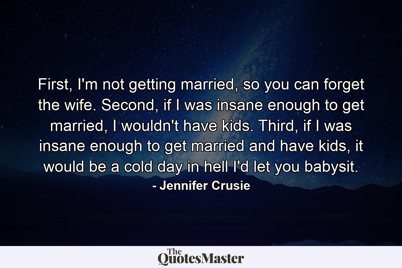 First, I'm not getting married, so you can forget the wife. Second, if I was insane enough to get married, I wouldn't have kids. Third, if I was insane enough to get married and have kids, it would be a cold day in hell I'd let you babysit. - Quote by Jennifer Crusie