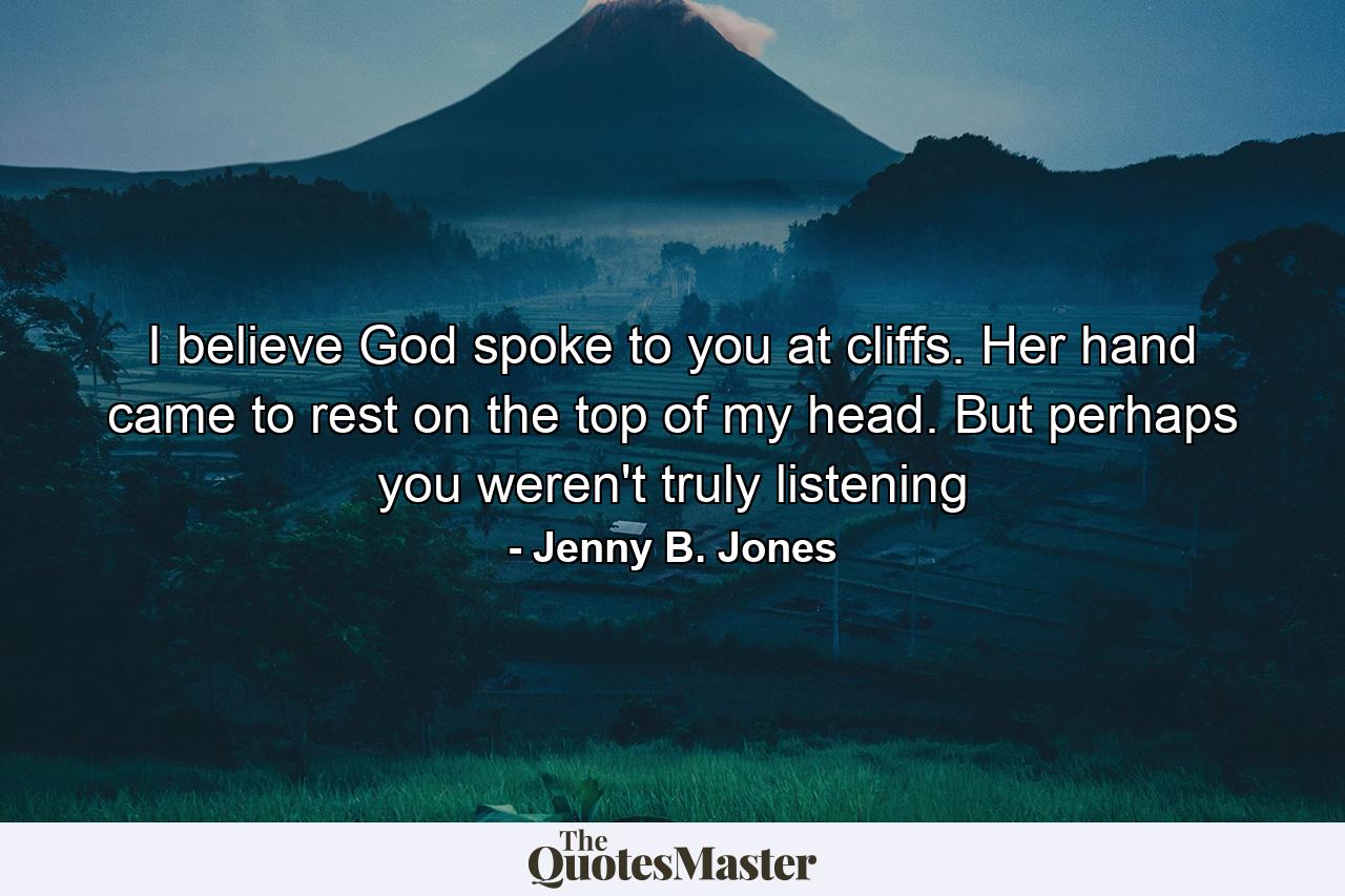 I believe God spoke to you at cliffs. Her hand came to rest on the top of my head. But perhaps you weren't truly listening - Quote by Jenny B. Jones