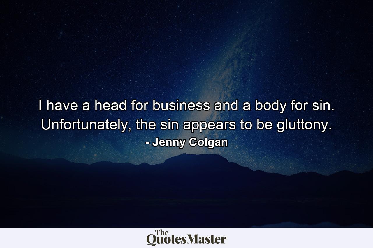 I have a head for business and a body for sin. Unfortunately, the sin appears to be gluttony. - Quote by Jenny Colgan