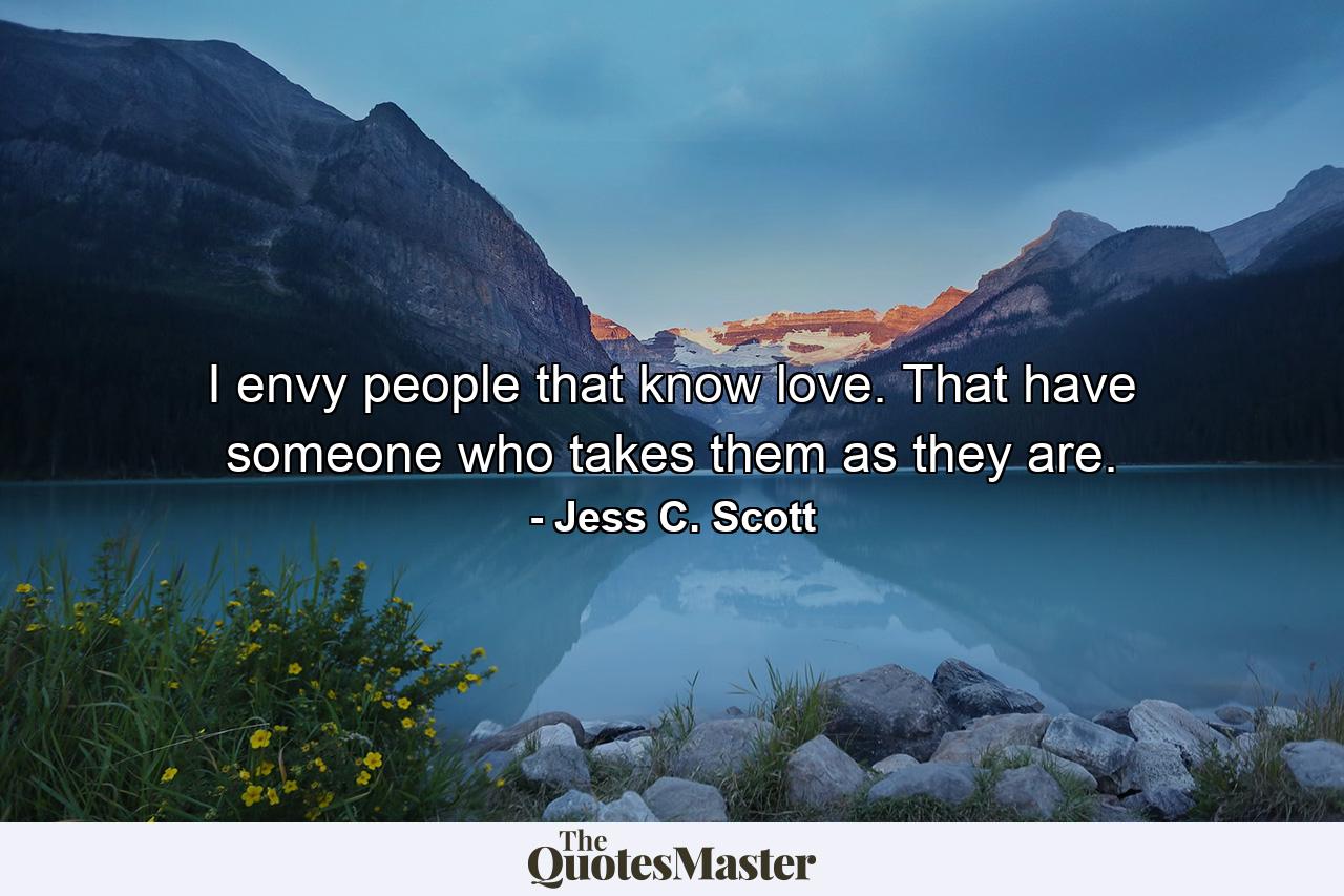 I envy people that know love. That have someone who takes them as they are. - Quote by Jess C. Scott