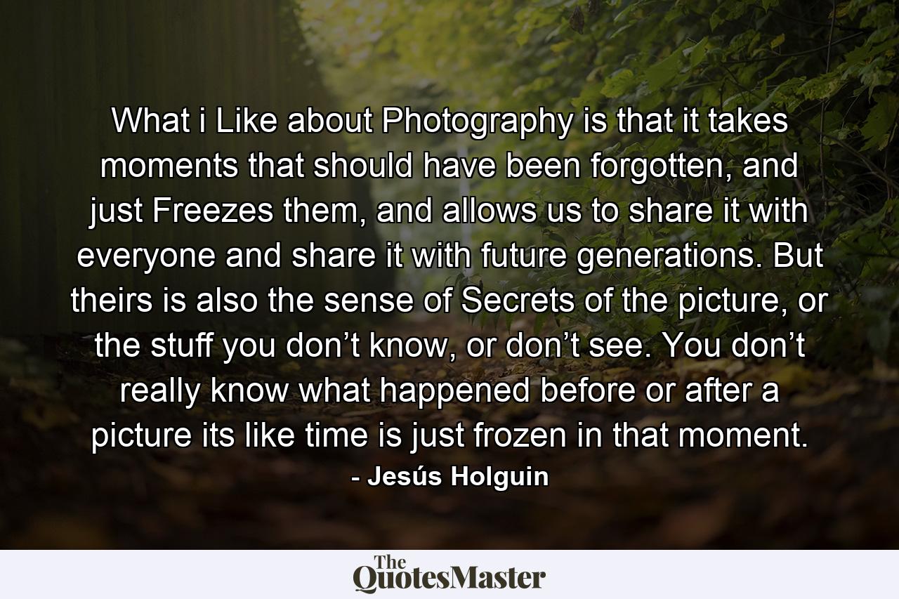 What i Like about Photography is that it takes moments that should have been forgotten, and just Freezes them, and allows us to share it with everyone and share it with future generations. But theirs is also the sense of Secrets of the picture, or the stuff you don’t know, or don’t see. You don’t really know what happened before or after a picture its like time is just frozen in that moment. - Quote by Jesús Holguin