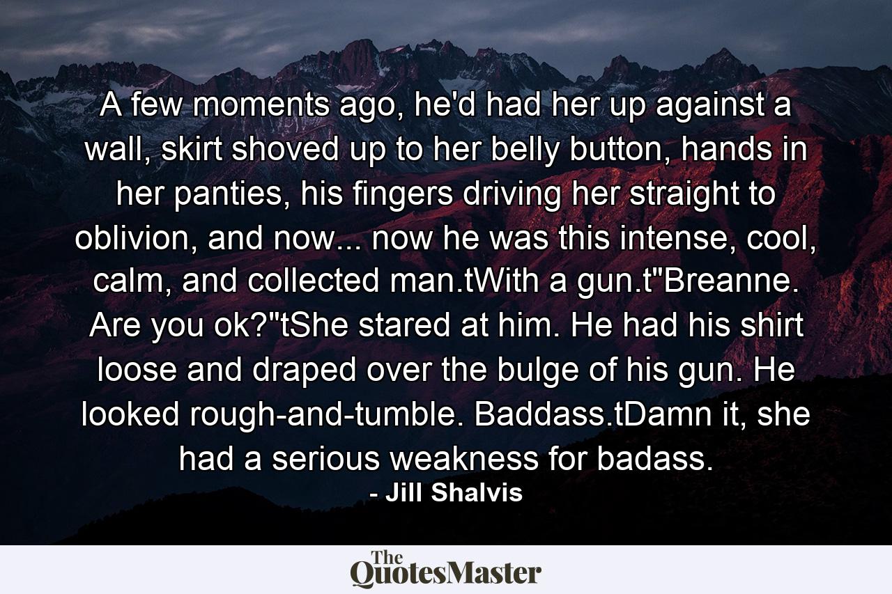 A few moments ago, he'd had her up against a wall, skirt shoved up to her belly button, hands in her panties, his fingers driving her straight to oblivion, and now... now he was this intense, cool, calm, and collected man.tWith a gun.t