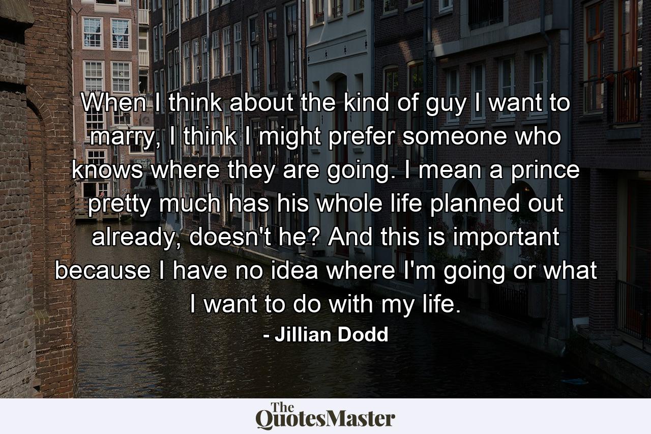 When I think about the kind of guy I want to marry, I think I might prefer someone who knows where they are going. I mean a prince pretty much has his whole life planned out already, doesn't he? And this is important because I have no idea where I'm going or what I want to do with my life. - Quote by Jillian Dodd