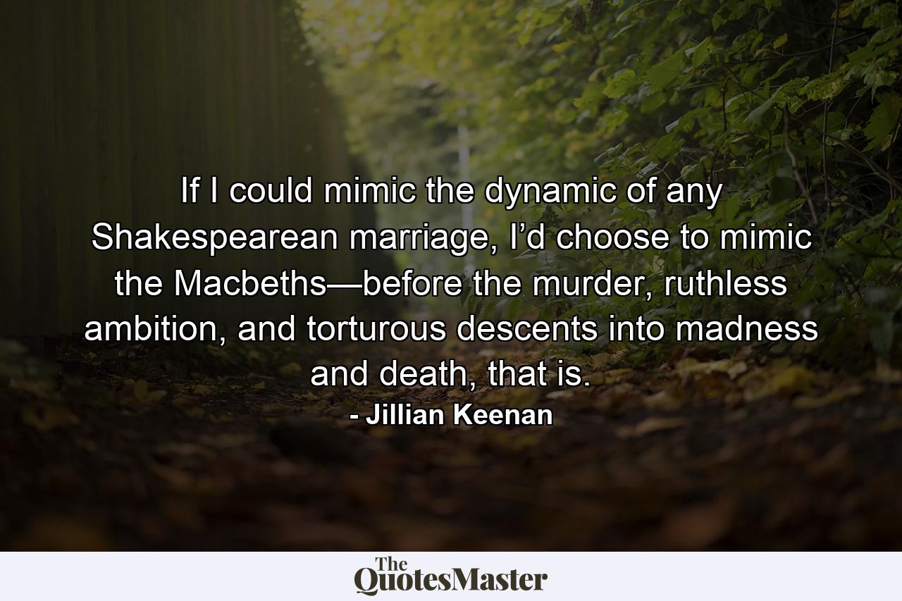 If I could mimic the dynamic of any Shakespearean marriage, I’d choose to mimic the Macbeths—before the murder, ruthless ambition, and torturous descents into madness and death, that is. - Quote by Jillian Keenan