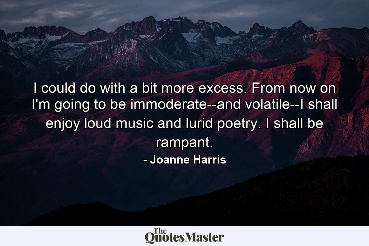 I could do with a bit more excess. From now on I'm going to be immoderate--and volatile--I shall enjoy loud music and lurid poetry. I shall be rampant. - Quote by Joanne Harris