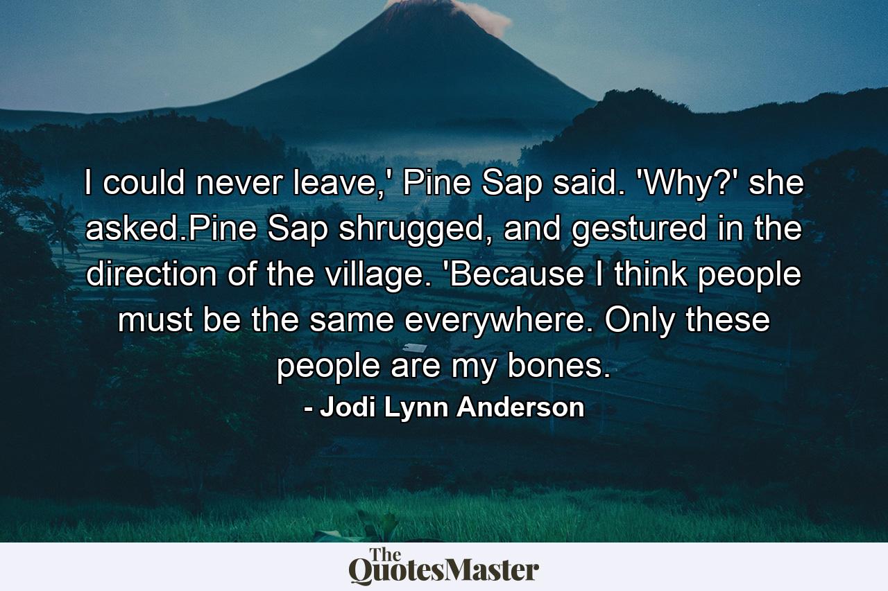 I could never leave,' Pine Sap said. 'Why?' she asked.Pine Sap shrugged, and gestured in the direction of the village. 'Because I think people must be the same everywhere. Only these people are my bones. - Quote by Jodi Lynn Anderson