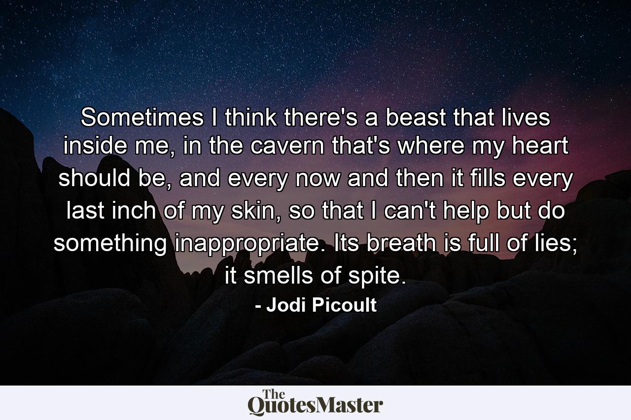 Sometimes I think there's a beast that lives inside me, in the cavern that's where my heart should be, and every now and then it fills every last inch of my skin, so that I can't help but do something inappropriate. Its breath is full of lies; it smells of spite. - Quote by Jodi Picoult