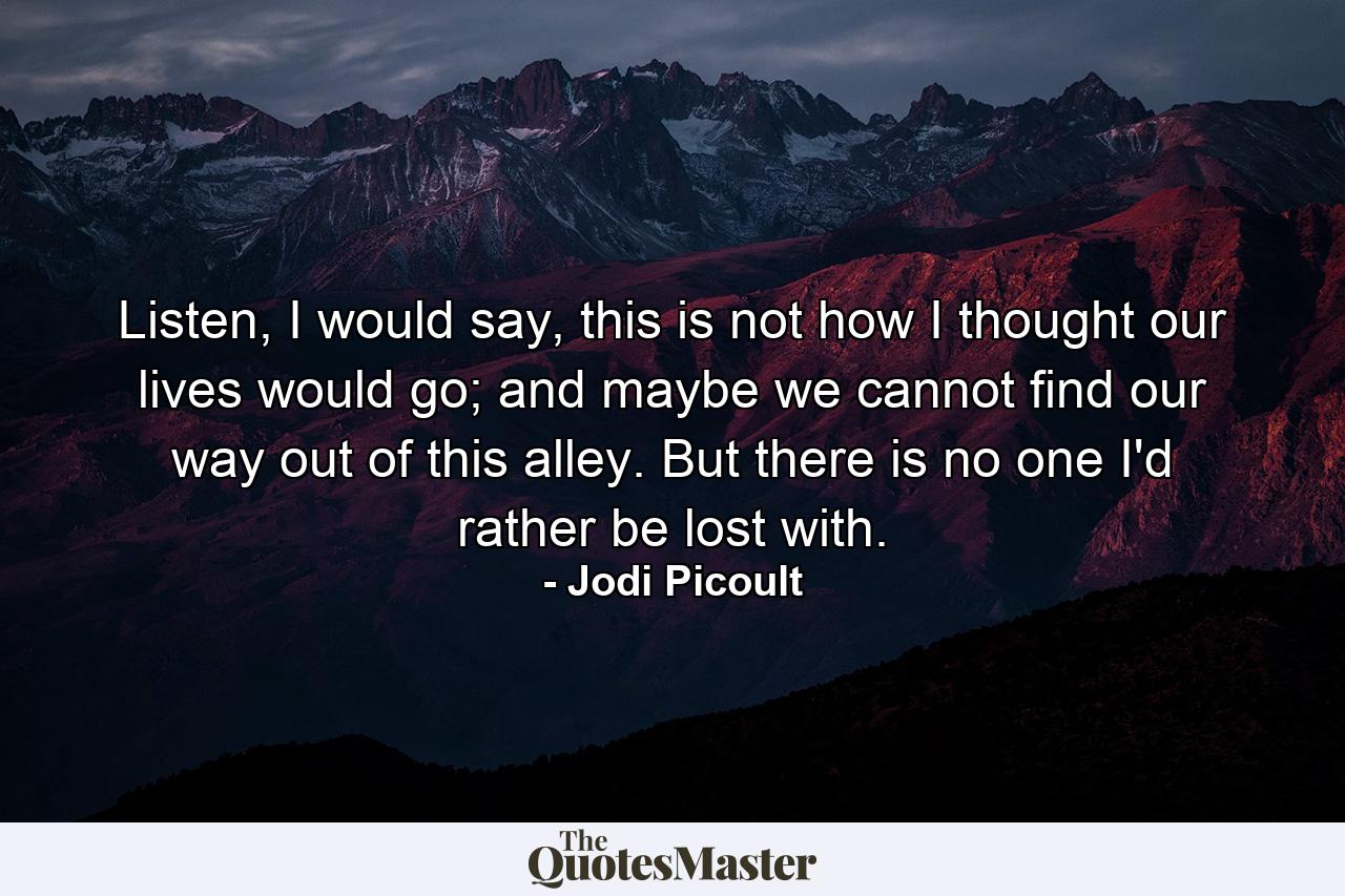 Listen, I would say, this is not how I thought our lives would go; and maybe we cannot find our way out of this alley. But there is no one I'd rather be lost with. - Quote by Jodi Picoult