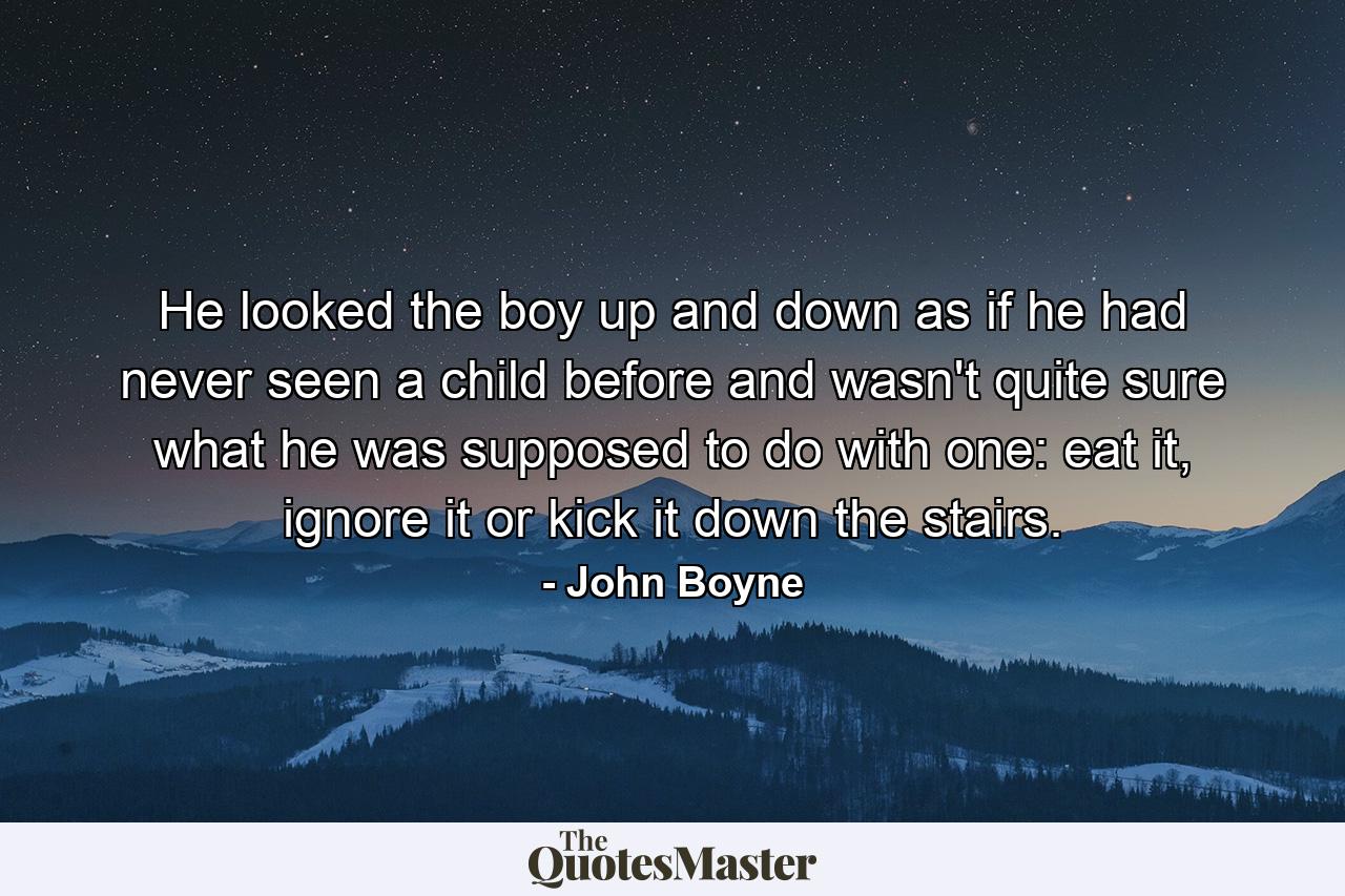 He looked the boy up and down as if he had never seen a child before and wasn't quite sure what he was supposed to do with one: eat it, ignore it or kick it down the stairs. - Quote by John Boyne