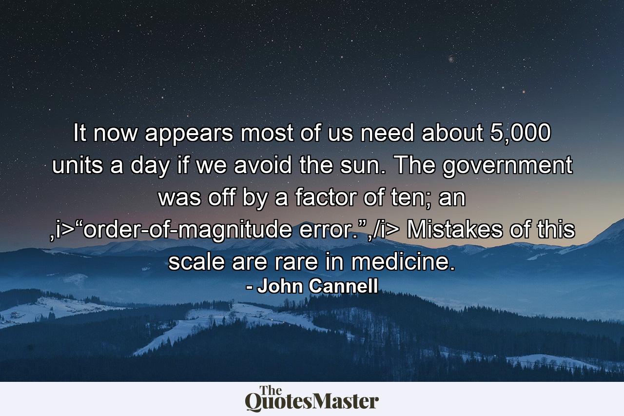 It now appears most of us need about 5,000 units a day if we avoid the sun. The government was off by a factor of ten; an ,i>“order-of-magnitude error.”,/i> Mistakes of this scale are rare in medicine. - Quote by John Cannell