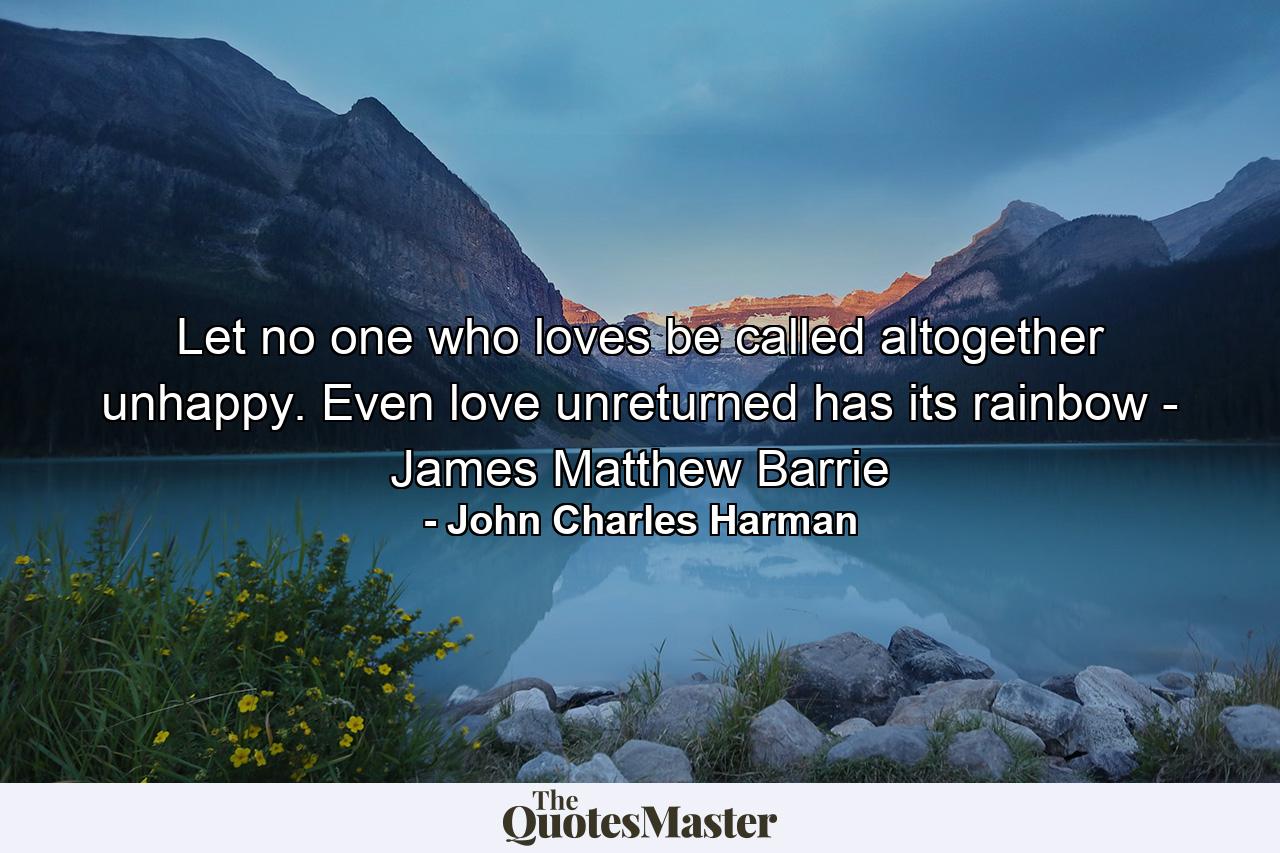 Let no one who loves be called altogether unhappy. Even love unreturned has its rainbow - James Matthew Barrie - Quote by John Charles Harman