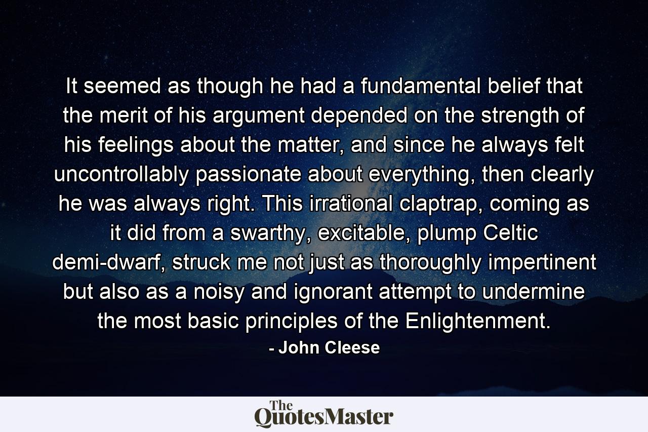 It seemed as though he had a fundamental belief that the merit of his argument depended on the strength of his feelings about the matter, and since he always felt uncontrollably passionate about everything, then clearly he was always right. This irrational claptrap, coming as it did from a swarthy, excitable, plump Celtic demi-dwarf, struck me not just as thoroughly impertinent but also as a noisy and ignorant attempt to undermine the most basic principles of the Enlightenment. - Quote by John Cleese