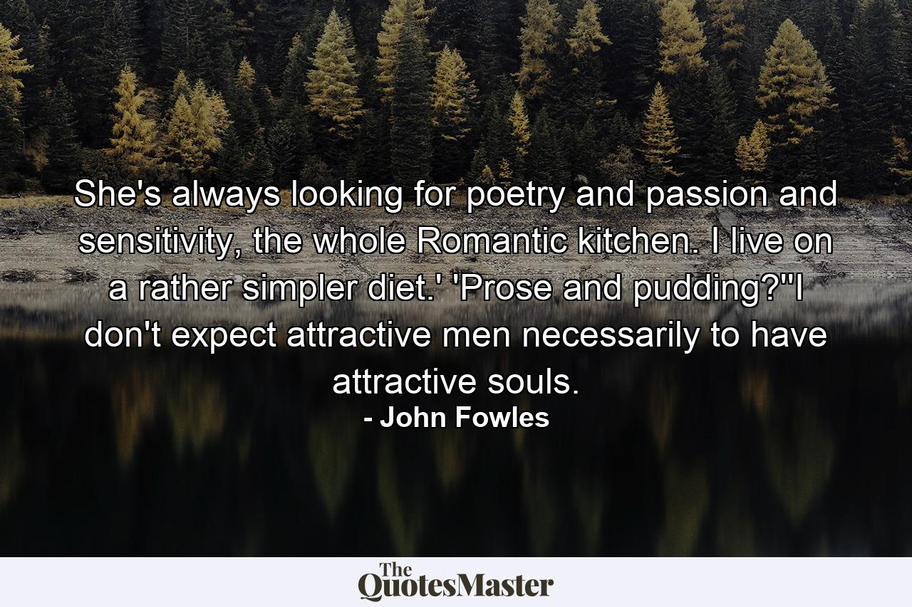 She's always looking for poetry and passion and sensitivity, the whole Romantic kitchen. I live on a rather simpler diet.' 'Prose and pudding?''I don't expect attractive men necessarily to have attractive souls. - Quote by John Fowles