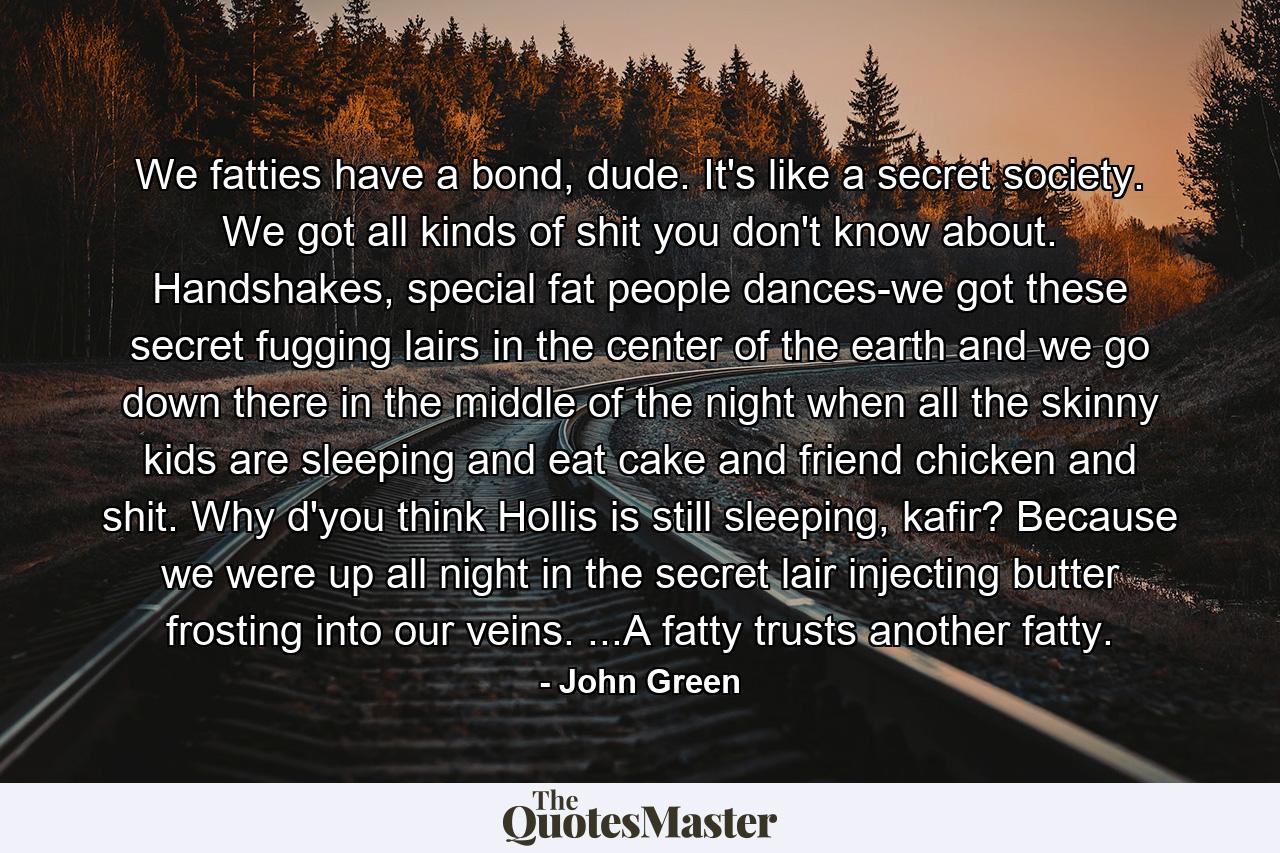 We fatties have a bond, dude. It's like a secret society. We got all kinds of shit you don't know about. Handshakes, special fat people dances-we got these secret fugging lairs in the center of the earth and we go down there in the middle of the night when all the skinny kids are sleeping and eat cake and friend chicken and shit. Why d'you think Hollis is still sleeping, kafir? Because we were up all night in the secret lair injecting butter frosting into our veins. ...A fatty trusts another fatty. - Quote by John Green