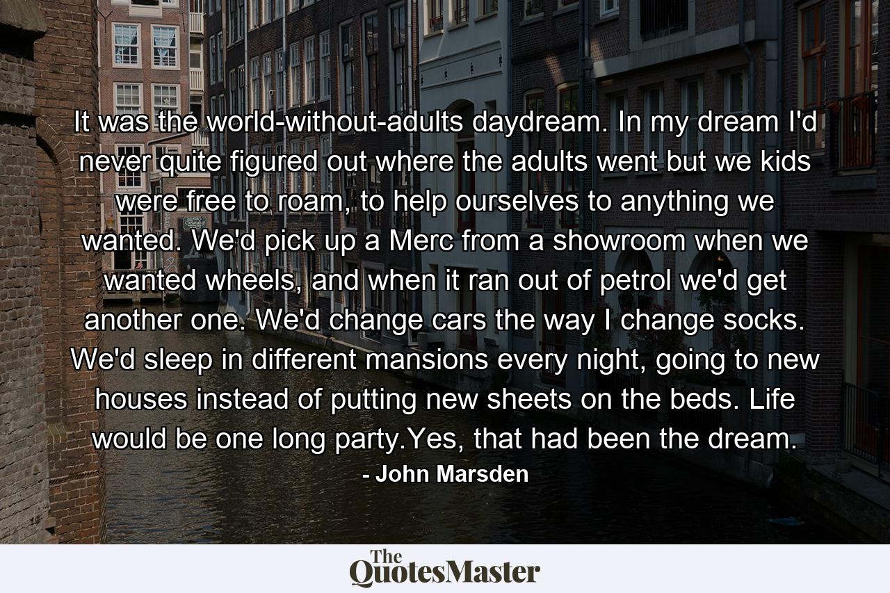 It was the world-without-adults daydream. In my dream I'd never quite figured out where the adults went but we kids were free to roam, to help ourselves to anything we wanted. We'd pick up a Merc from a showroom when we wanted wheels, and when it ran out of petrol we'd get another one. We'd change cars the way I change socks. We'd sleep in different mansions every night, going to new houses instead of putting new sheets on the beds. Life would be one long party.Yes, that had been the dream. - Quote by John Marsden