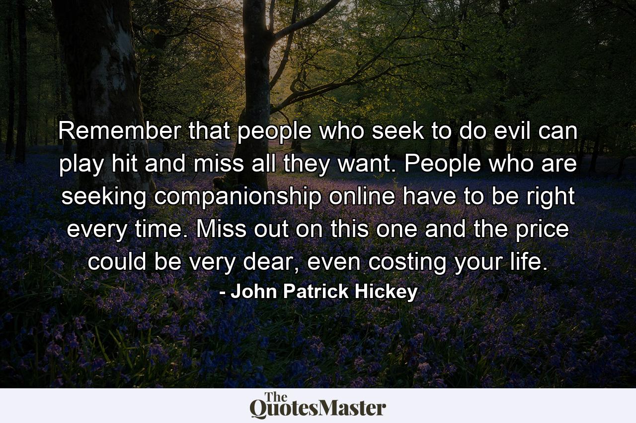 Remember that people who seek to do evil can play hit and miss all they want. People who are seeking companionship online have to be right every time. Miss out on this one and the price could be very dear, even costing your life. - Quote by John Patrick Hickey