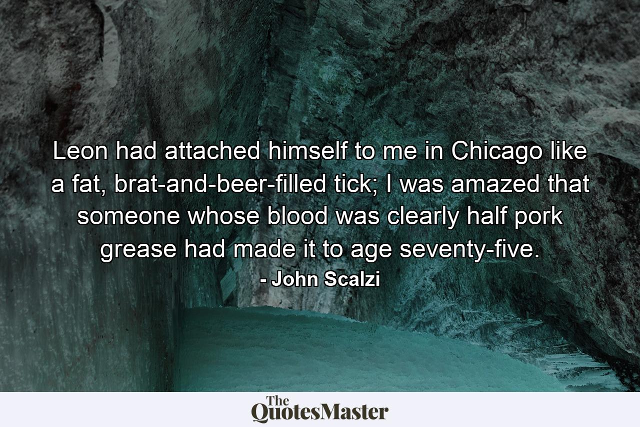 Leon had attached himself to me in Chicago like a fat, brat-and-beer-filled tick; I was amazed that someone whose blood was clearly half pork grease had made it to age seventy-five. - Quote by John Scalzi