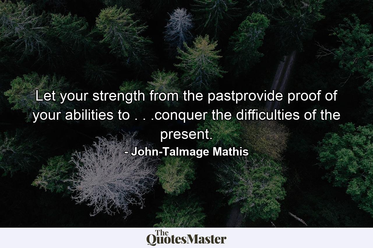 Let your strength from the pastprovide proof of your abilities to . . .conquer the difficulties of the present. - Quote by John-Talmage Mathis