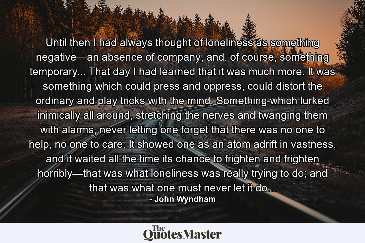 Until then I had always thought of loneliness as something negative—an absence of company, and, of course, something temporary... That day I had learned that it was much more. It was something which could press and oppress, could distort the ordinary and play tricks with the mind. Something which lurked inimically all around, stretching the nerves and twanging them with alarms, never letting one forget that there was no one to help, no one to care. It showed one as an atom adrift in vastness, and it waited all the time its chance to frighten and frighten horribly—that was what loneliness was really trying to do; and that was what one must never let it do... - Quote by John Wyndham