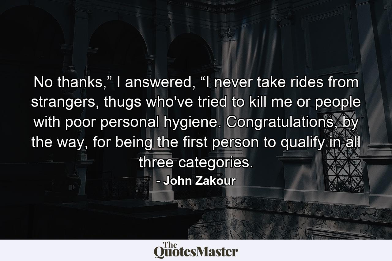 No thanks,” I answered, “I never take rides from strangers, thugs who've tried to kill me or people with poor personal hygiene. Congratulations, by the way, for being the first person to qualify in all three categories. - Quote by John Zakour