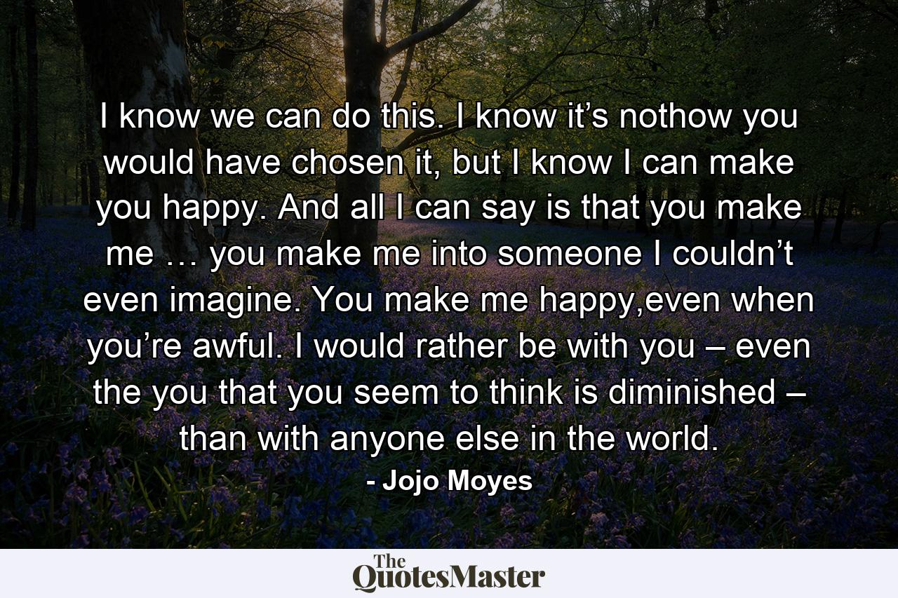 I know we can do this. I know it’s nothow you would have chosen it, but I know I can make you happy. And all I can say is that you make me … you make me into someone I couldn’t even imagine. You make me happy,even when you’re awful. I would rather be with you – even the you that you seem to think is diminished – than with anyone else in the world. - Quote by Jojo Moyes