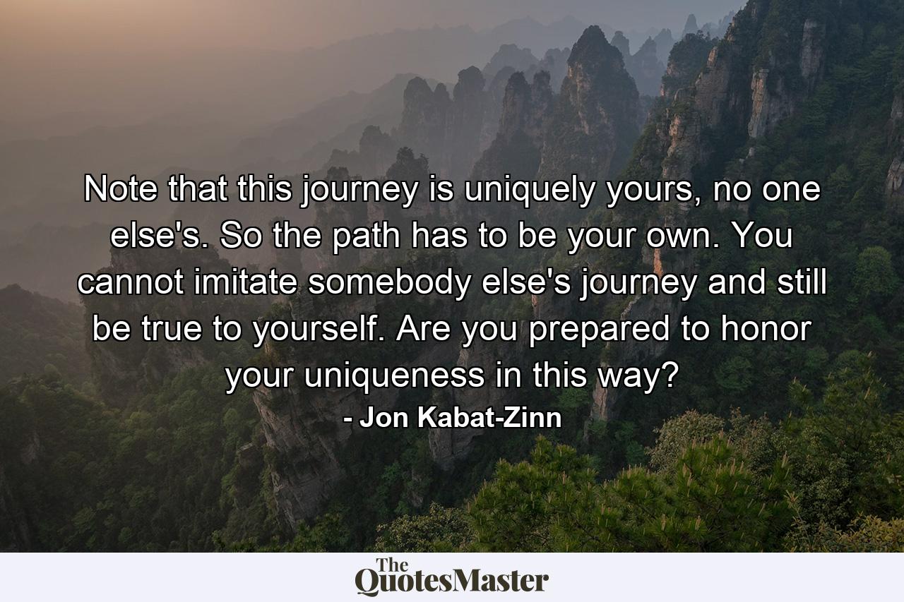 Note that this journey is uniquely yours, no one else's. So the path has to be your own. You cannot imitate somebody else's journey and still be true to yourself. Are you prepared to honor your uniqueness in this way? - Quote by Jon Kabat-Zinn