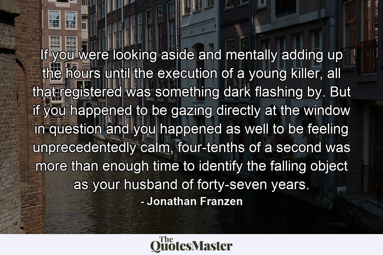 If you were looking aside and mentally adding up the hours until the execution of a young killer, all that registered was something dark flashing by. But if you happened to be gazing directly at the window in question and you happened as well to be feeling unprecedentedly calm, four-tenths of a second was more than enough time to identify the falling object as your husband of forty-seven years. - Quote by Jonathan Franzen