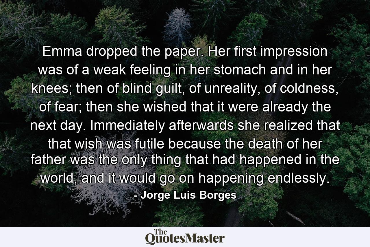 Emma dropped the paper. Her first impression was of a weak feeling in her stomach and in her knees; then of blind guilt, of unreality, of coldness, of fear; then she wished that it were already the next day. Immediately afterwards she realized that that wish was futile because the death of her father was the only thing that had happened in the world, and it would go on happening endlessly. - Quote by Jorge Luis Borges