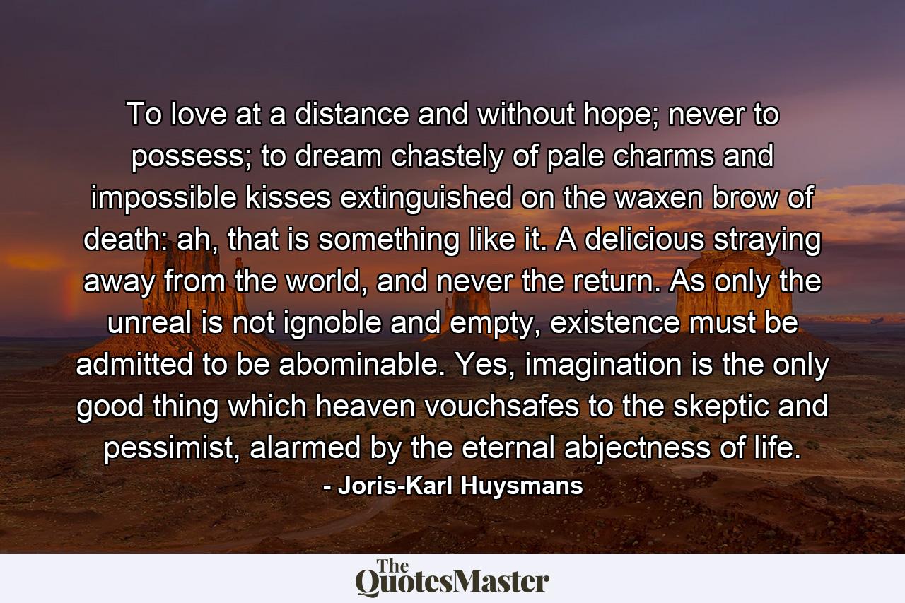 To love at a distance and without hope; never to possess; to dream chastely of pale charms and impossible kisses extinguished on the waxen brow of death: ah, that is something like it. A delicious straying away from the world, and never the return. As only the unreal is not ignoble and empty, existence must be admitted to be abominable. Yes, imagination is the only good thing which heaven vouchsafes to the skeptic and pessimist, alarmed by the eternal abjectness of life. - Quote by Joris-Karl Huysmans