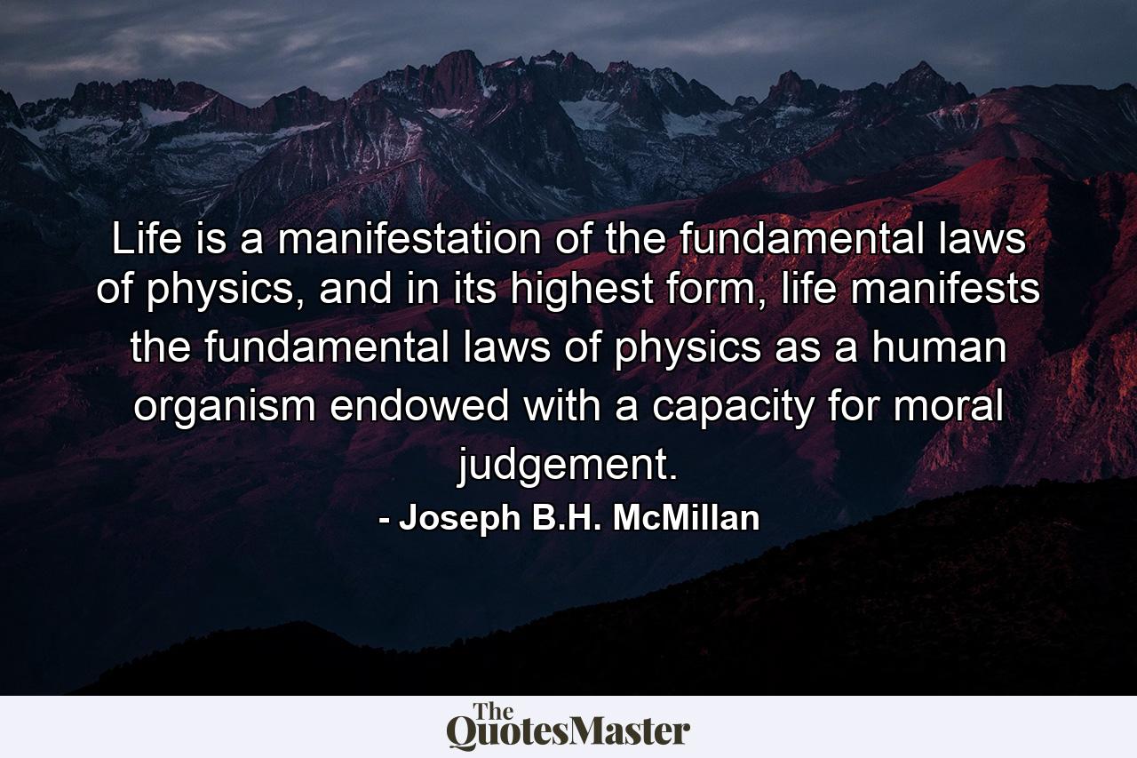 Life is a manifestation of the fundamental laws of physics, and in its highest form, life manifests the fundamental laws of physics as a human organism endowed with a capacity for moral judgement. - Quote by Joseph B.H. McMillan