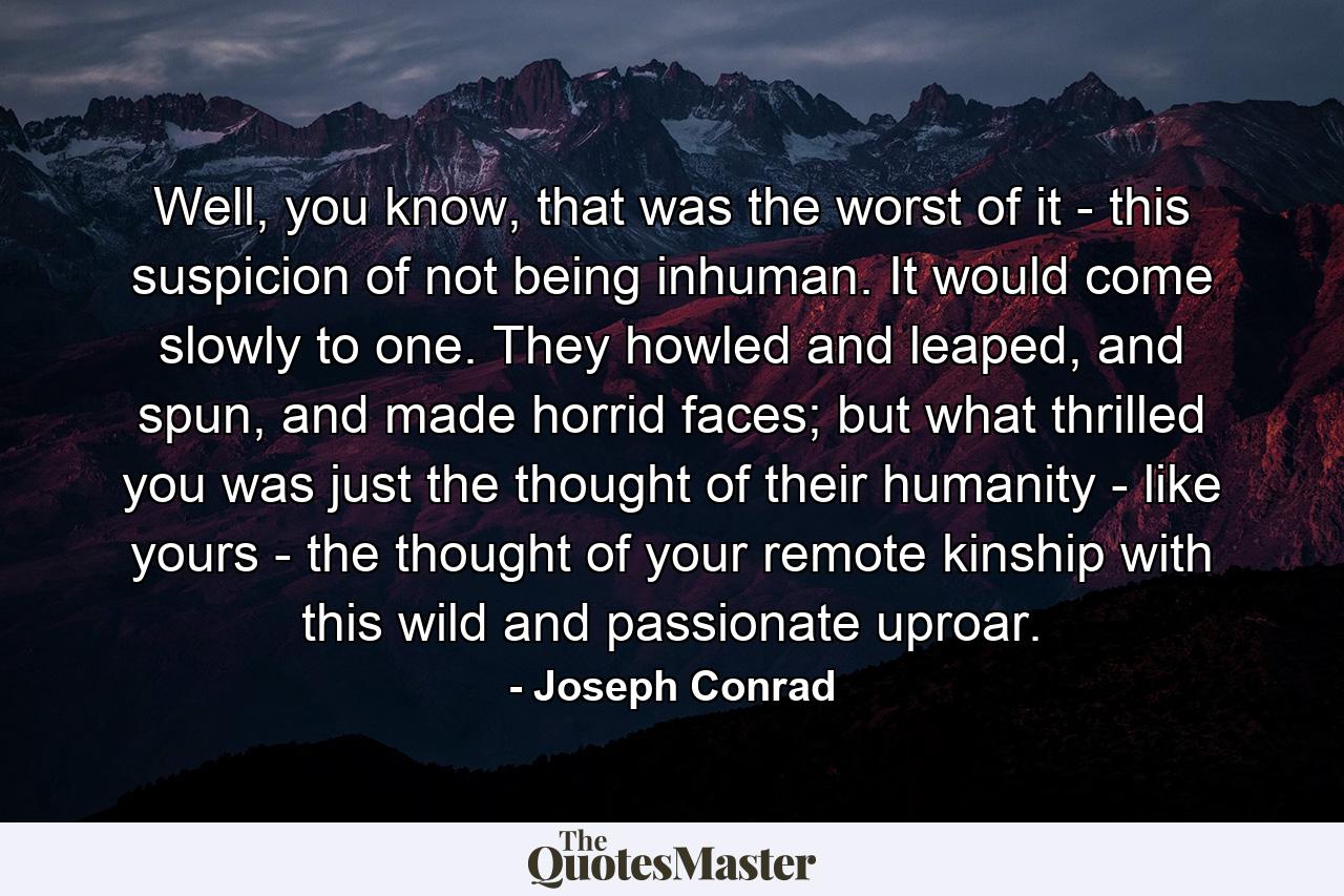 Well, you know, that was the worst of it - this suspicion of not being inhuman. It would come slowly to one. They howled and leaped, and spun, and made horrid faces; but what thrilled you was just the thought of their humanity - like yours - the thought of your remote kinship with this wild and passionate uproar. - Quote by Joseph Conrad